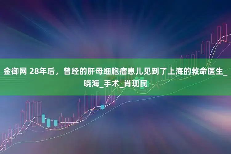 金御网 28年后，曾经的肝母细胞瘤患儿见到了上海的救命医生_晓海_手术_肖现民