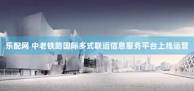 乐配网 中老铁路国际多式联运信息服务平台上线运营