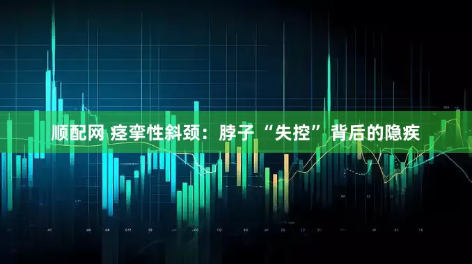顺配网 痉挛性斜颈：脖子 “失控” 背后的隐疾