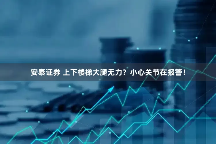 安泰证券 上下楼梯大腿无力？小心关节在报警！