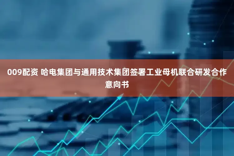009配资 哈电集团与通用技术集团签署工业母机联合研发合作意向书
