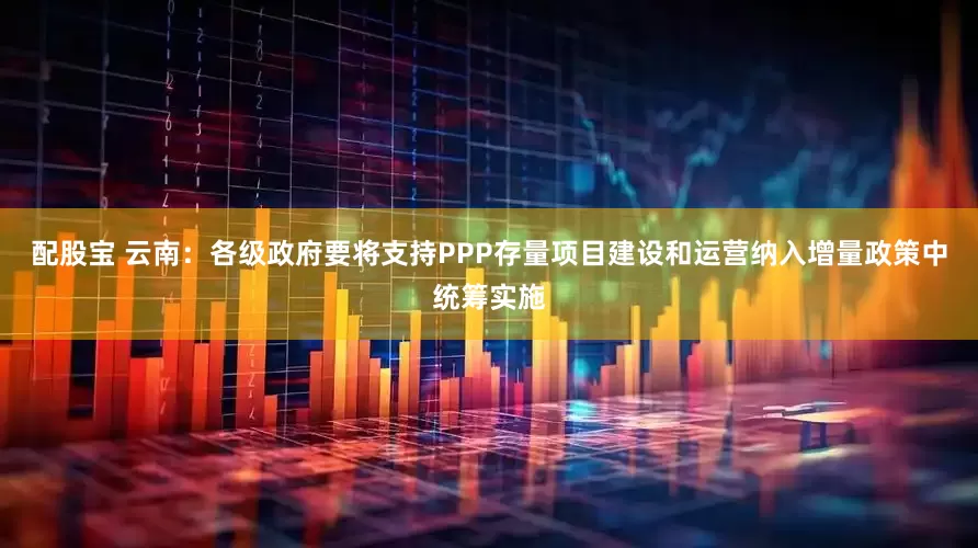 配股宝 云南：各级政府要将支持PPP存量项目建设和运营纳入增量政策中统筹实施