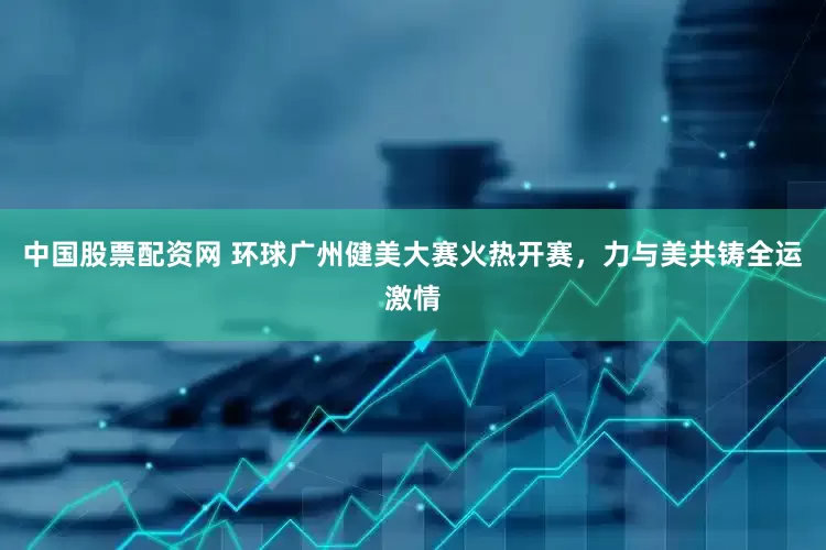 中国股票配资网 环球广州健美大赛火热开赛，力与美共铸全运激情