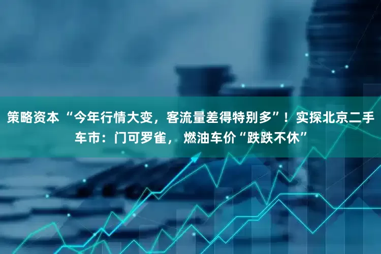 策略资本 “今年行情大变，客流量差得特别多”！实探北京二手车市：门可罗雀， 燃油车价“跌跌不休”